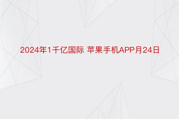 2024年1千亿国际 苹果手机APP月24日