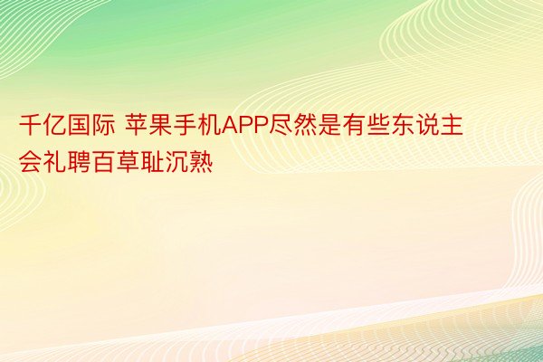 千亿国际 苹果手机APP尽然是有些东说主会礼聘百草耻沉熟