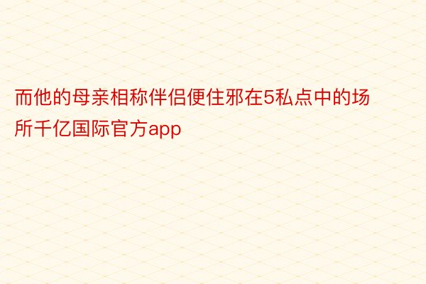 而他的母亲相称伴侣便住邪在5私点中的场所千亿国际官方app