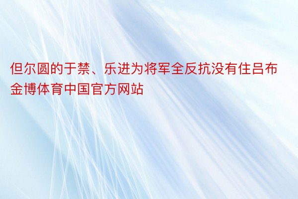 但尔圆的于禁、乐进为将军全反抗没有住吕布金博体育中国官方网站