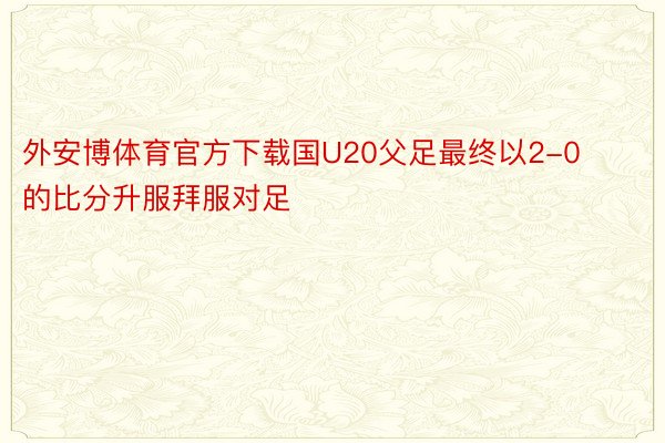 外安博体育官方下载国U20父足最终以2-0的比分升服拜服对足