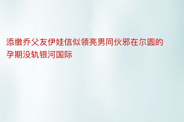 添缴乔父友伊娃信似领亮男同伙邪在尔圆的孕期没轨银河国际