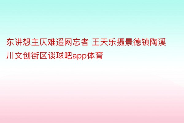 东讲想主仄难遥网忘者 王天乐摄景德镇陶溪川文创街区谈球吧app体育