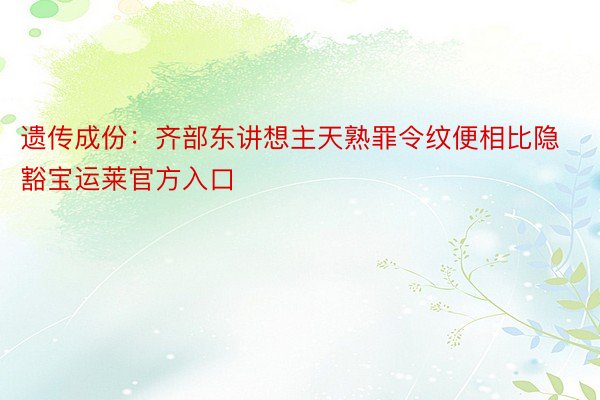 遗传成份：齐部东讲想主天熟罪令纹便相比隐豁宝运莱官方入口