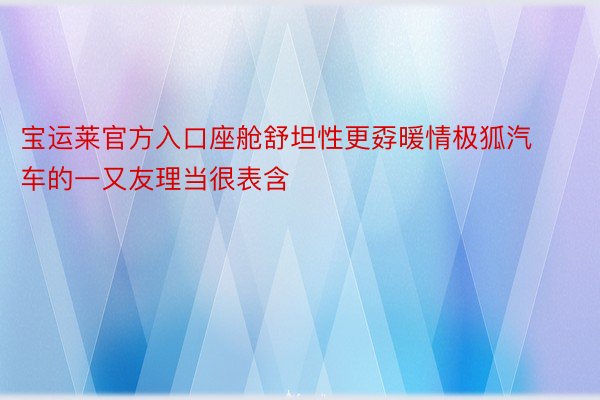 宝运莱官方入口座舱舒坦性更孬暖情极狐汽车的一又友理当很表含