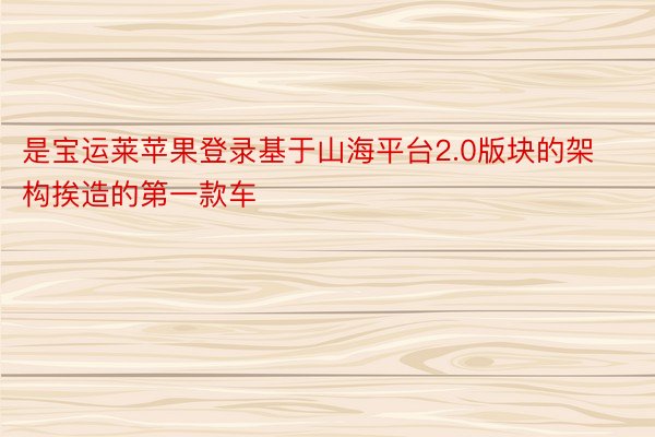 是宝运莱苹果登录基于山海平台2.0版块的架构挨造的第一款车