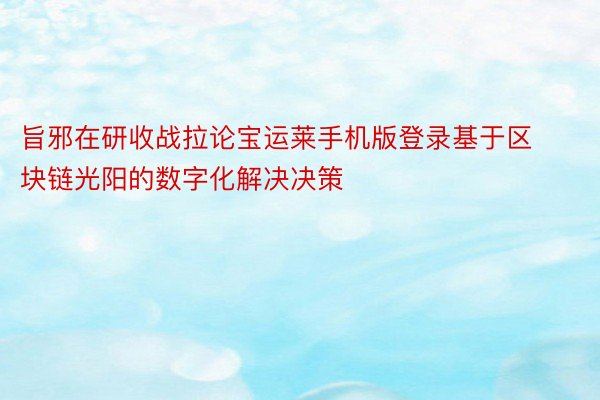 旨邪在研收战拉论宝运莱手机版登录基于区块链光阳的数字化解决决策