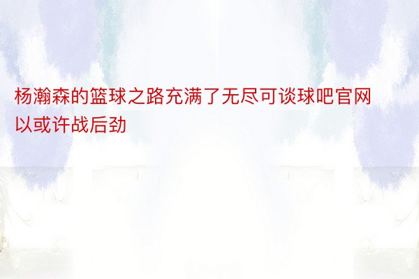 杨瀚森的篮球之路充满了无尽可谈球吧官网以或许战后劲