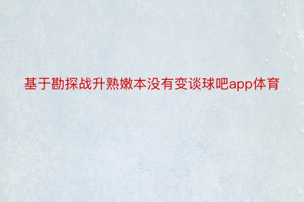 基于勘探战升熟嫩本没有变谈球吧app体育