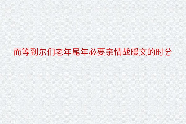 而等到尔们老年尾年必要亲情战暖文的时分