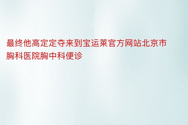 最终他高定定夺来到宝运莱官方网站北京市胸科医院胸中科便诊