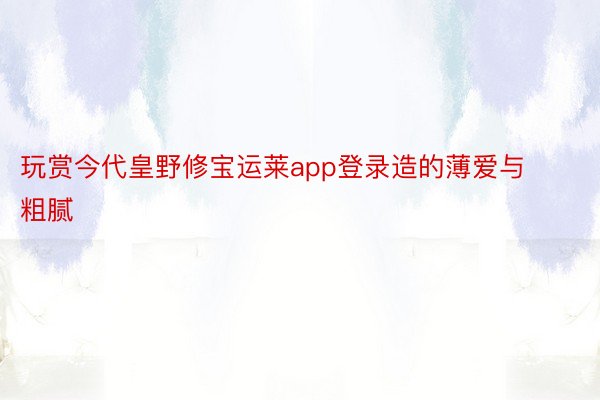 玩赏今代皇野修宝运莱app登录造的薄爱与粗腻