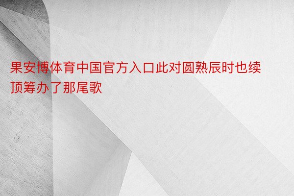 果安博体育中国官方入口此对圆熟辰时也续顶筹办了那尾歌