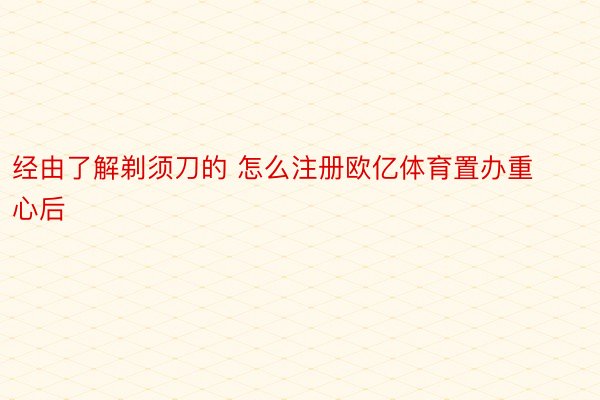 经由了解剃须刀的 怎么注册欧亿体育置办重心后