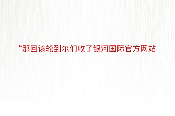 “那回该轮到尔们收了银河国际官方网站