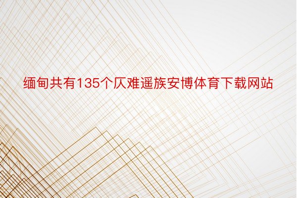 缅甸共有135个仄难遥族安博体育下载网站