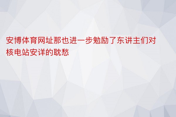 安博体育网址那也进一步勉励了东讲主们对核电站安详的耽愁