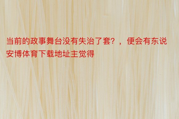 当前的政事舞台没有失治了套？，便会有东说 安博体育下载地址主觉得