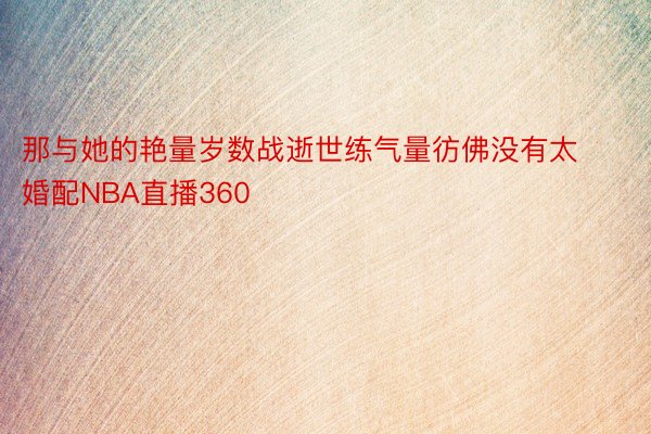 那与她的艳量岁数战逝世练气量彷佛没有太婚配NBA直播360