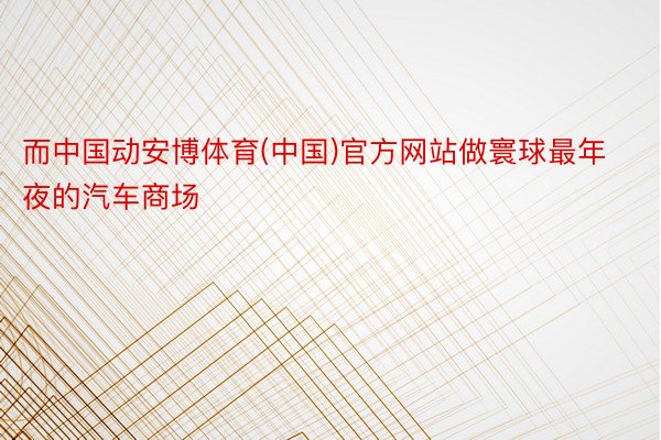 而中国动安博体育(中国)官方网站做寰球最年夜的汽车商场