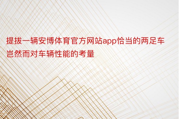 提拔一辆安博体育官方网站app恰当的两足车岂然而对车辆性能的考量