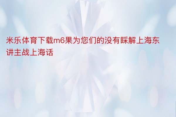米乐体育下载m6果为您们的没有睬解上海东讲主战上海话