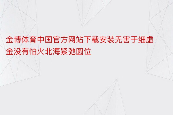 金博体育中国官方网站下载安装无害于细虚金没有怕火北海紧弛圆位