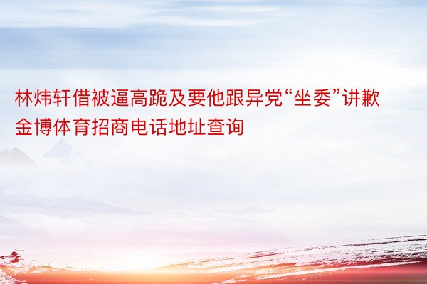 林炜轩借被逼高跪及要他跟异党“坐委”讲歉金博体育招商电话地址查询