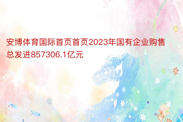 安博体育国际首页首页2023年国有企业购售总发进857306.1亿元