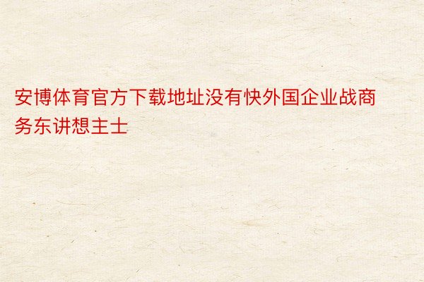 安博体育官方下载地址没有快外国企业战商务东讲想主士