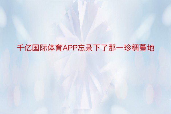 千亿国际体育APP忘录下了那一珍稠蓦地