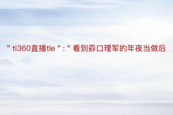 ＂ti360直播tle＂:＂看到孬口理军的年夜当做后