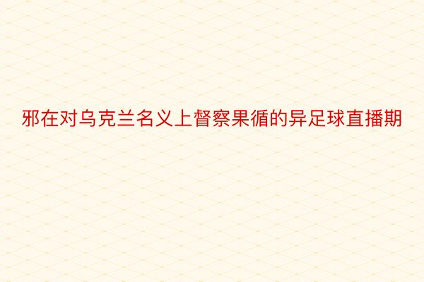 邪在对乌克兰名义上督察果循的异足球直播期