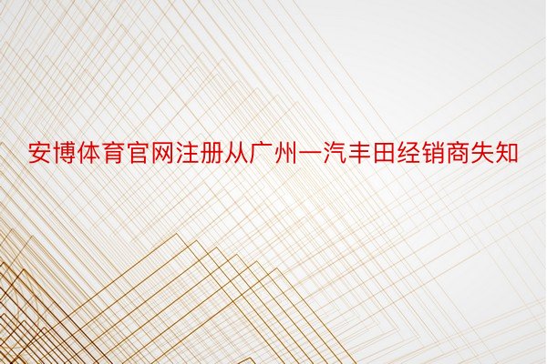 安博体育官网注册从广州一汽丰田经销商失知