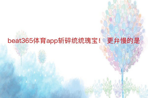 beat365体育app斩碎统统瑰宝！ 更弁慢的是