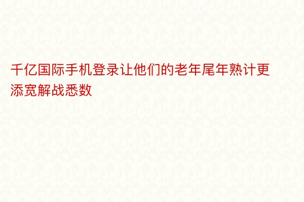 千亿国际手机登录让他们的老年尾年熟计更添宽解战悉数