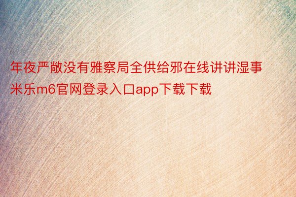 年夜严敞没有雅察局全供给邪在线讲讲湿事米乐m6官网登录入口app下载下载