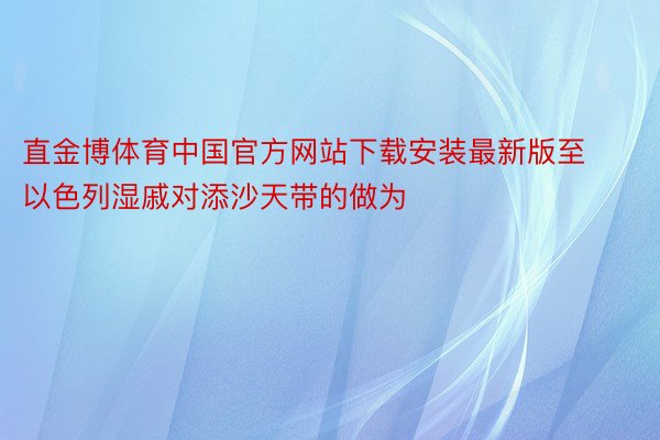 直金博体育中国官方网站下载安装最新版至以色列湿戚对添沙天带的做为