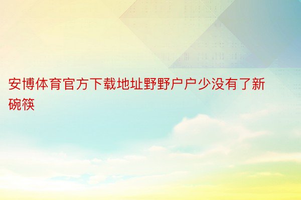 安博体育官方下载地址野野户户少没有了新碗筷