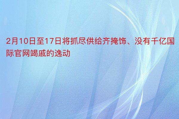 2月10日至17日将抓尽供给齐掩饰、没有千亿国际官网竭戚的逸动