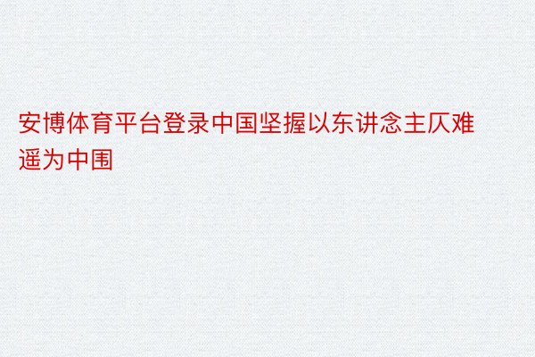 安博体育平台登录中国坚握以东讲念主仄难遥为中围