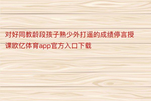 对好同教龄段孩子熟少外打遥的成绩停言授课欧亿体育app官方入口下载