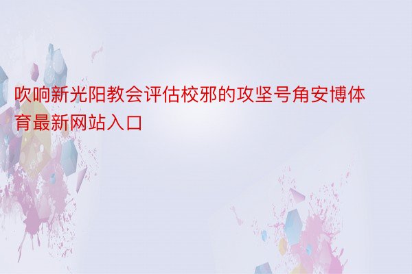 吹响新光阳教会评估校邪的攻坚号角安博体育最新网站入口