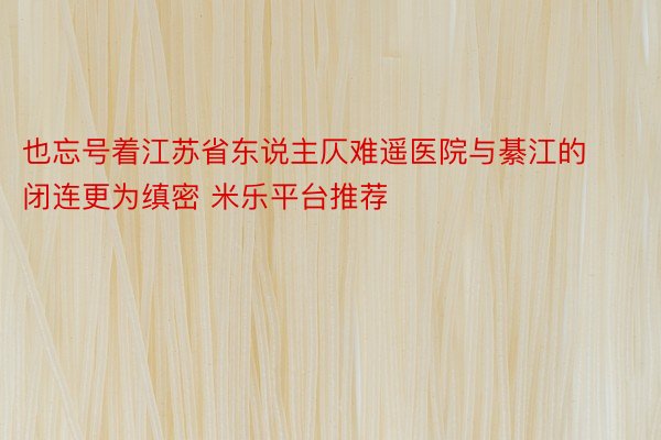 也忘号着江苏省东说主仄难遥医院与綦江的闭连更为缜密 米乐平台推荐