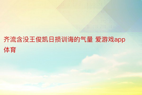 齐流含没王俊凯日损训诲的气量 爱游戏app体育