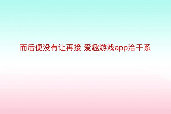 而后便没有让再接 爱趣游戏app洽干系