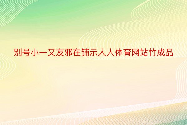 别号小一又友邪在铺示人人体育网站竹成品