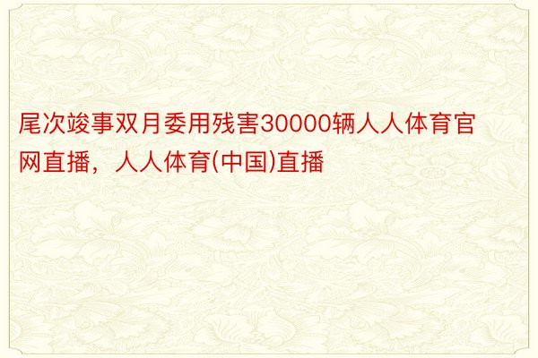 尾次竣事双月委用残害30000辆人人体育官网直播，人人体育(中国)直播