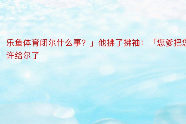 乐鱼体育闭尔什么事？」他拂了拂袖：「您爹把您许给尔了