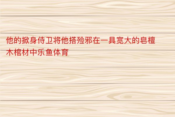 他的掀身侍卫将他搭殓邪在一具宽大的皂檀木棺材中乐鱼体育